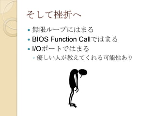 そして挫折へ
 無限ループにはまる
 BIOS Function Callではまる
 I/Oポートではまる
    ◦ 優しい人が教えてくれる可能性あり
 