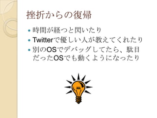 挫折からの復帰
 時間が経つと閃いたり
 Twitterで優しい人が教えてくれたり
 別のOSでデバッグしてたら、駄目
  だったOSでも動くようになったり
 