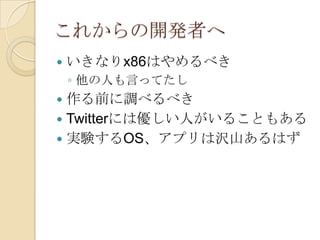 これからの開発者へ
   いきなりx86はやめるべき
    ◦ 他の人も言ってたし
 作る前に調べるべき
 Twitterには優しい人がいることもある
 実験するOS、アプリは沢山あるはず
 
