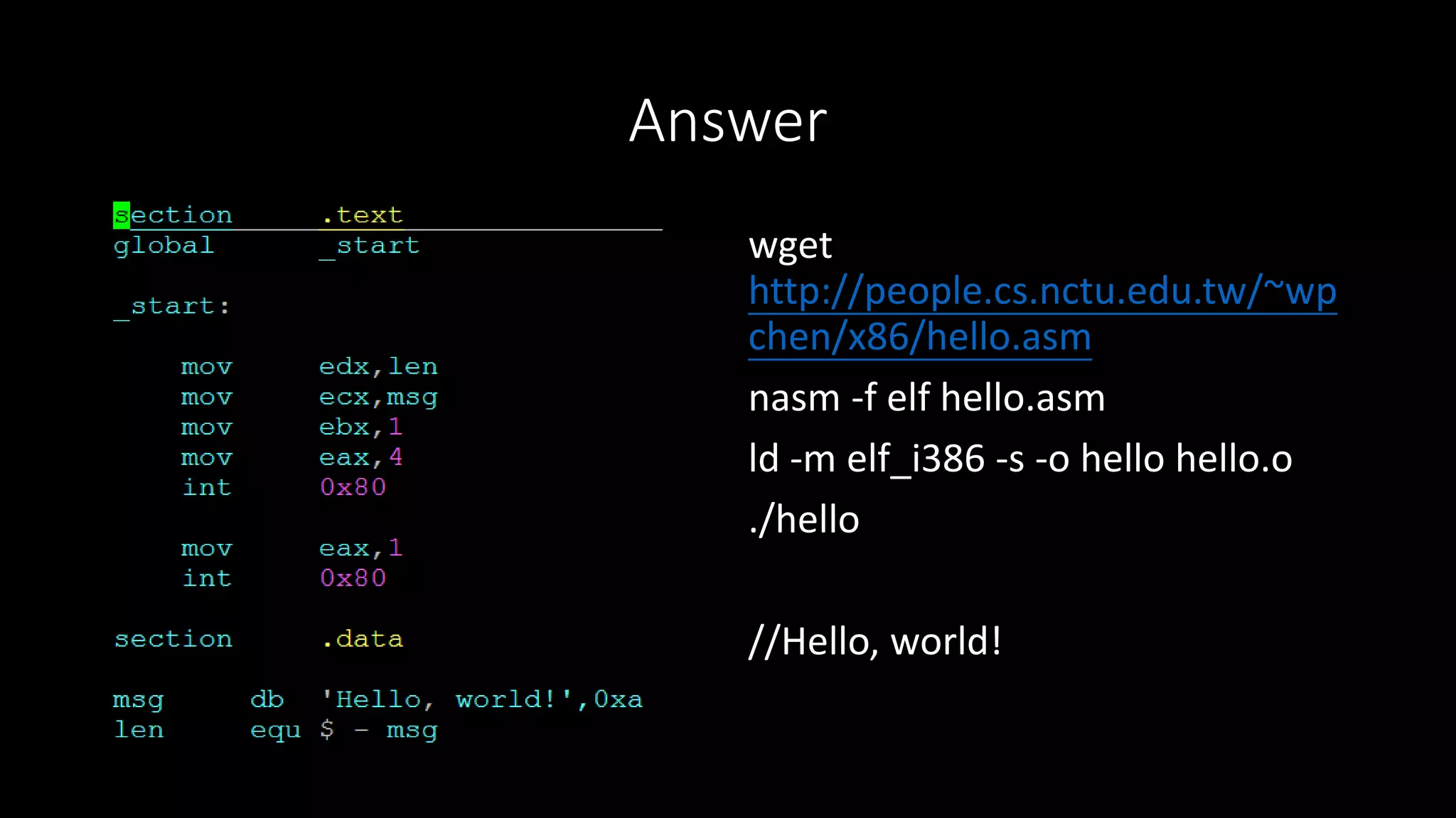 Answer
wget
http://people.cs.nctu.edu.tw/~wp
chen/x86/hello.asm
nasm -f elf hello.asm
ld -m elf_i386 -s -o hello hello.o
./hello
//Hello, world!
 