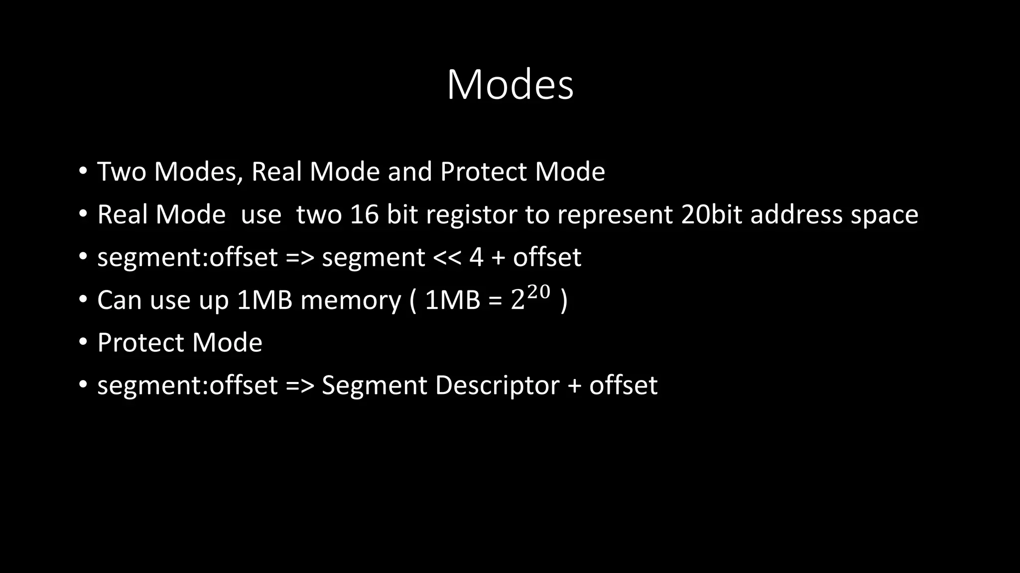 Modes
• Two Modes, Real Mode and Protect Mode
• Real Mode use two 16 bit registor to represent 20bit address space
• segment:offset => segment << 4 + offset
• Can use up 1MB memory ( 1MB = 220 )
• Protect Mode
• segment:offset => Segment Descriptor + offset
 
