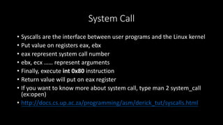 System Call
• Syscalls are the interface between user programs and the Linux kernel
• Put value on registers eax, ebx
• eax represent system call number
• ebx, ecx …… represent arguments
• Finally, execute int 0x80 instruction
• Return value will put on eax register
• If you want to know more about system call, type man 2 system_call
(ex:open)
• http://docs.cs.up.ac.za/programming/asm/derick_tut/syscalls.html
 