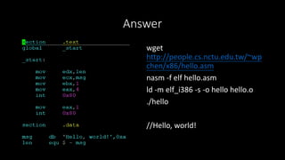 Answer
wget
http://people.cs.nctu.edu.tw/~wp
chen/x86/hello.asm
nasm -f elf hello.asm
ld -m elf_i386 -s -o hello hello.o
./hello
//Hello, world!
 