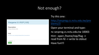 Not enough?
Try this one:
http://secprog.cs.nctu.edu.tw/pro
blems/3
Open your terminal and type:
nc secprog.cs.nctu.edu.tw 10003
Hint : open /home/rop/flag ->
read from fd -> write to stdout
Have fun!!!
 