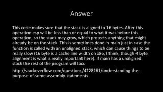 Answer
This code makes sure that the stack is aligned to 16 bytes. After this
operation esp will be less than or equal to what it was before this
operation, so the stack may grow, which protects anything that might
already be on the stack. This is sometimes done in main just in case the
function is called with an unaligned stack, which can cause things to be
really slow (16 byte is a cache line width on x86, I think, though 4 byte
alignment is what is really important here). If main has a unaligned
stack the rest of the program will too.
http://stackoverflow.com/questions/4228261/understanding-the-
purpose-of-some-assembly-statements
 