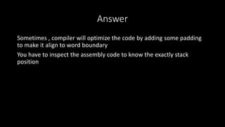 Answer
Sometimes , compiler will optimize the code by adding some padding
to make it align to word boundary
You have to inspect the assembly code to know the exactly stack
position
 