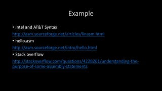 Example
• Intel and AT&T Syntax
http://asm.sourceforge.net/articles/linasm.html
• hello.asm
http://asm.sourceforge.net/intro/hello.html
• Stack overflow
http://stackoverflow.com/questions/4228261/understanding-the-
purpose-of-some-assembly-statements
 