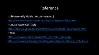 Reference
• x86 Assembly Guide ( recommended )
http://www.cs.virginia.edu/~evans/cs216/guides/x86.html
• Linux System Call Table
http://docs.cs.up.ac.za/programming/asm/derick_tut/syscalls.html
• Wiki
https://en.wikipedia.org/wiki/X86_assembly_language
https://en.wikibooks.org/wiki/X86_Assembly/Interfacing_with_Linux
 
