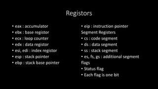 Registors
• eax : accumulator
• ebx : base registor
• ecx : loop counter
• edx : data registor
• esi, edi : index registor
• esp : stack pointer
• ebp : stack base pointer
• eip : instruction pointer
Segment Registers
• cs : code segment
• ds : data segment
• ss : stack segment
• es, fs, gs : additional segment
flags
• Status flag
• Each flag is one bit
 