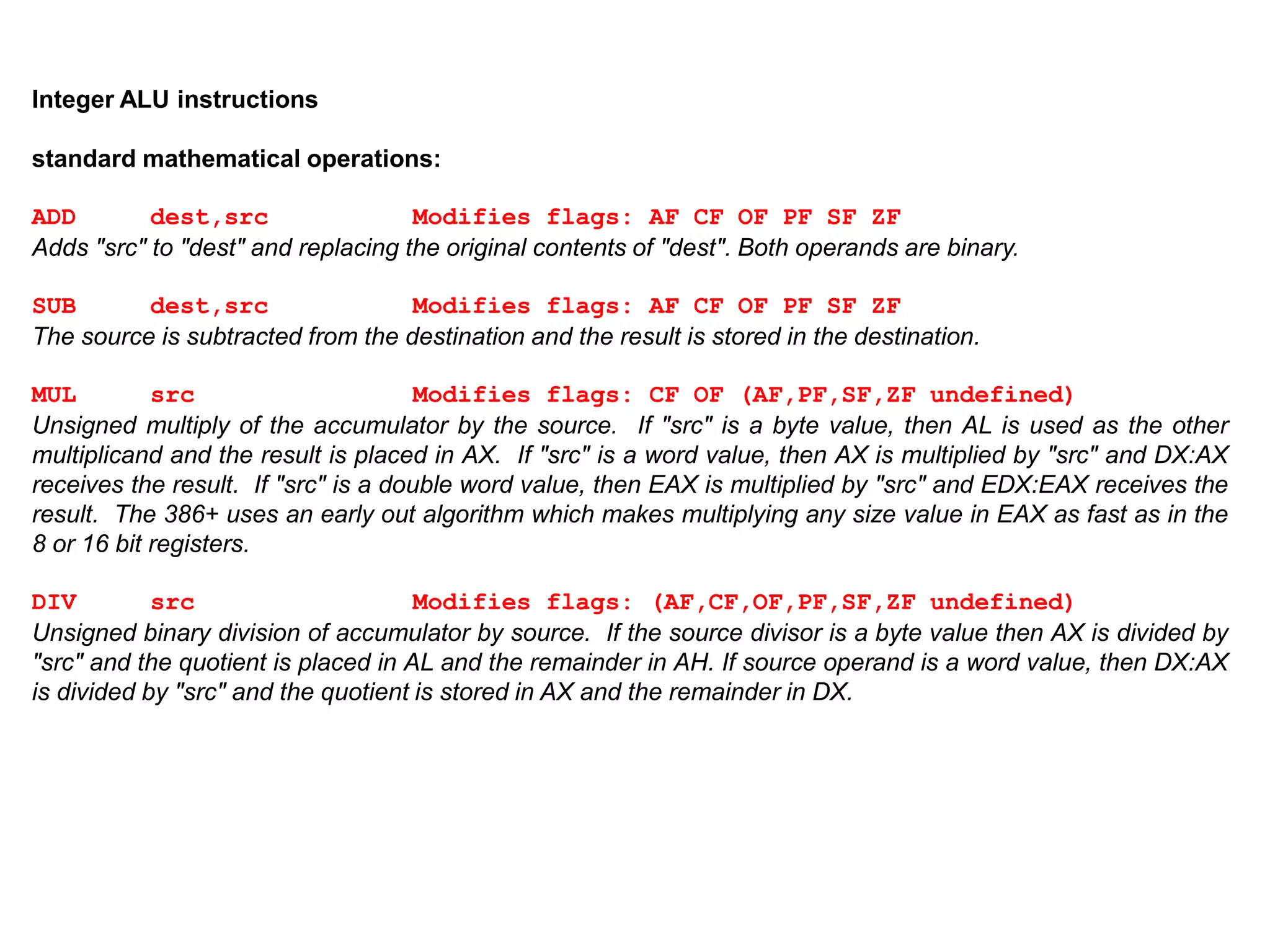 Integer ALU instructions
standard mathematical operations:
ADD dest,src Modifies flags: AF CF OF PF SF ZF
Adds "src" to "dest" and replacing the original contents of "dest". Both operands are binary.
SUB dest,src Modifies flags: AF CF OF PF SF ZF
The source is subtracted from the destination and the result is stored in the destination.
MUL src Modifies flags: CF OF (AF,PF,SF,ZF undefined)
Unsigned multiply of the accumulator by the source. If "src" is a byte value, then AL is used as the other
multiplicand and the result is placed in AX. If "src" is a word value, then AX is multiplied by "src" and DX:AX
receives the result. If "src" is a double word value, then EAX is multiplied by "src" and EDX:EAX receives the
result. The 386+ uses an early out algorithm which makes multiplying any size value in EAX as fast as in the
8 or 16 bit registers.
DIV src Modifies flags: (AF,CF,OF,PF,SF,ZF undefined)
Unsigned binary division of accumulator by source. If the source divisor is a byte value then AX is divided by
"src" and the quotient is placed in AL and the remainder in AH. If source operand is a word value, then DX:AX
is divided by "src" and the quotient is stored in AX and the remainder in DX.
 