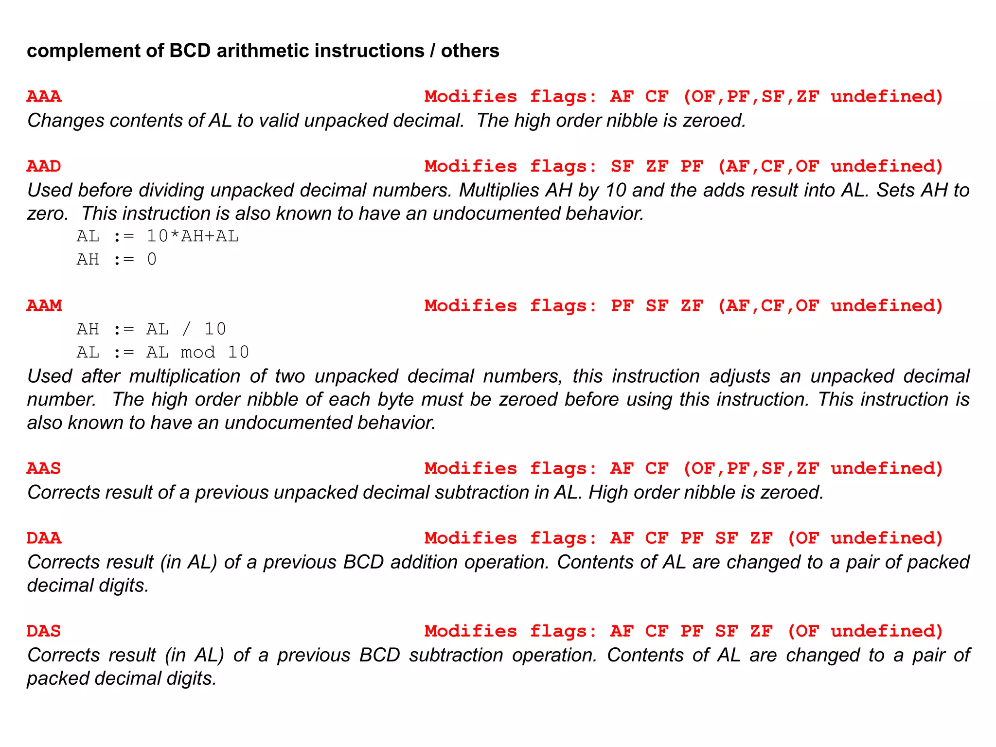 complement of BCD arithmetic instructions / others
AAA Modifies flags: AF CF (OF,PF,SF,ZF undefined)
Changes contents of AL to valid unpacked decimal. The high order nibble is zeroed.
AAD Modifies flags: SF ZF PF (AF,CF,OF undefined)
Used before dividing unpacked decimal numbers. Multiplies AH by 10 and the adds result into AL. Sets AH to
zero. This instruction is also known to have an undocumented behavior.
AL := 10*AH+AL
AH := 0
AAM Modifies flags: PF SF ZF (AF,CF,OF undefined)
AH := AL / 10
AL := AL mod 10
Used after multiplication of two unpacked decimal numbers, this instruction adjusts an unpacked decimal
number. The high order nibble of each byte must be zeroed before using this instruction. This instruction is
also known to have an undocumented behavior.
AAS Modifies flags: AF CF (OF,PF,SF,ZF undefined)
Corrects result of a previous unpacked decimal subtraction in AL. High order nibble is zeroed.
DAA Modifies flags: AF CF PF SF ZF (OF undefined)
Corrects result (in AL) of a previous BCD addition operation. Contents of AL are changed to a pair of packed
decimal digits.
DAS Modifies flags: AF CF PF SF ZF (OF undefined)
Corrects result (in AL) of a previous BCD subtraction operation. Contents of AL are changed to a pair of
packed decimal digits.
 