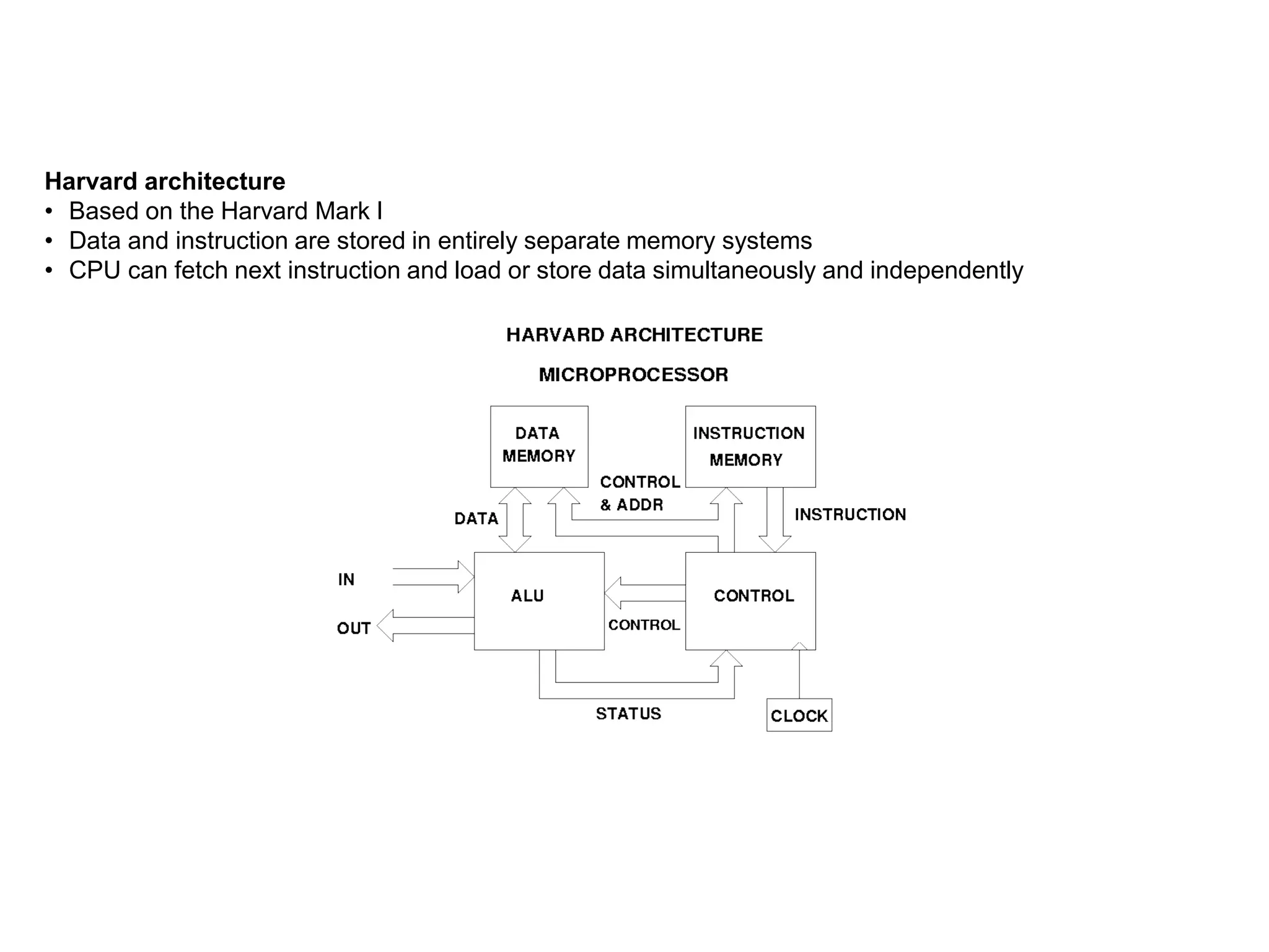 Harvard architecture
• Based on the Harvard Mark I
• Data and instruction are stored in entirely separate memory systems
• CPU can fetch next instruction and load or store data simultaneously and independently
 