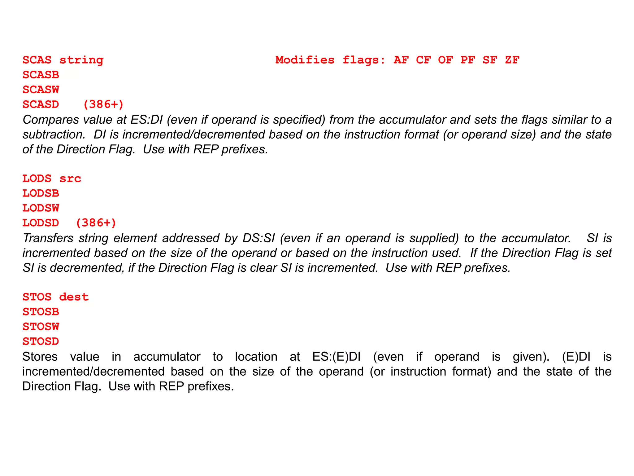 SCAS string Modifies flags: AF CF OF PF SF ZF
SCASB
SCASW
SCASD (386+)
Compares value at ES:DI (even if operand is specified) from the accumulator and sets the flags similar to a
subtraction. DI is incremented/decremented based on the instruction format (or operand size) and the state
of the Direction Flag. Use with REP prefixes.
LODS src
LODSB
LODSW
LODSD (386+)
Transfers string element addressed by DS:SI (even if an operand is supplied) to the accumulator. SI is
incremented based on the size of the operand or based on the instruction used. If the Direction Flag is set
SI is decremented, if the Direction Flag is clear SI is incremented. Use with REP prefixes.
STOS dest
STOSB
STOSW
STOSD
Stores value in accumulator to location at ES:(E)DI (even if operand is given). (E)DI is
incremented/decremented based on the size of the operand (or instruction format) and the state of the
Direction Flag. Use with REP prefixes.
 