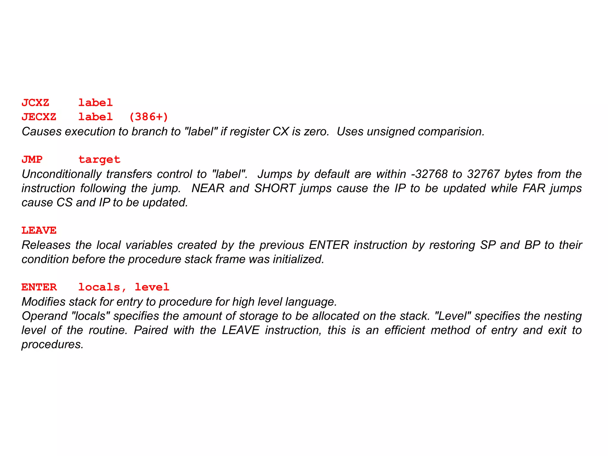 JCXZ label
JECXZ label (386+)
Causes execution to branch to "label" if register CX is zero. Uses unsigned comparision.
JMP target
Unconditionally transfers control to "label". Jumps by default are within -32768 to 32767 bytes from the
instruction following the jump. NEAR and SHORT jumps cause the IP to be updated while FAR jumps
cause CS and IP to be updated.
LEAVE
Releases the local variables created by the previous ENTER instruction by restoring SP and BP to their
condition before the procedure stack frame was initialized.
ENTER locals, level
Modifies stack for entry to procedure for high level language.
Operand "locals" specifies the amount of storage to be allocated on the stack. "Level" specifies the nesting
level of the routine. Paired with the LEAVE instruction, this is an efficient method of entry and exit to
procedures.
 