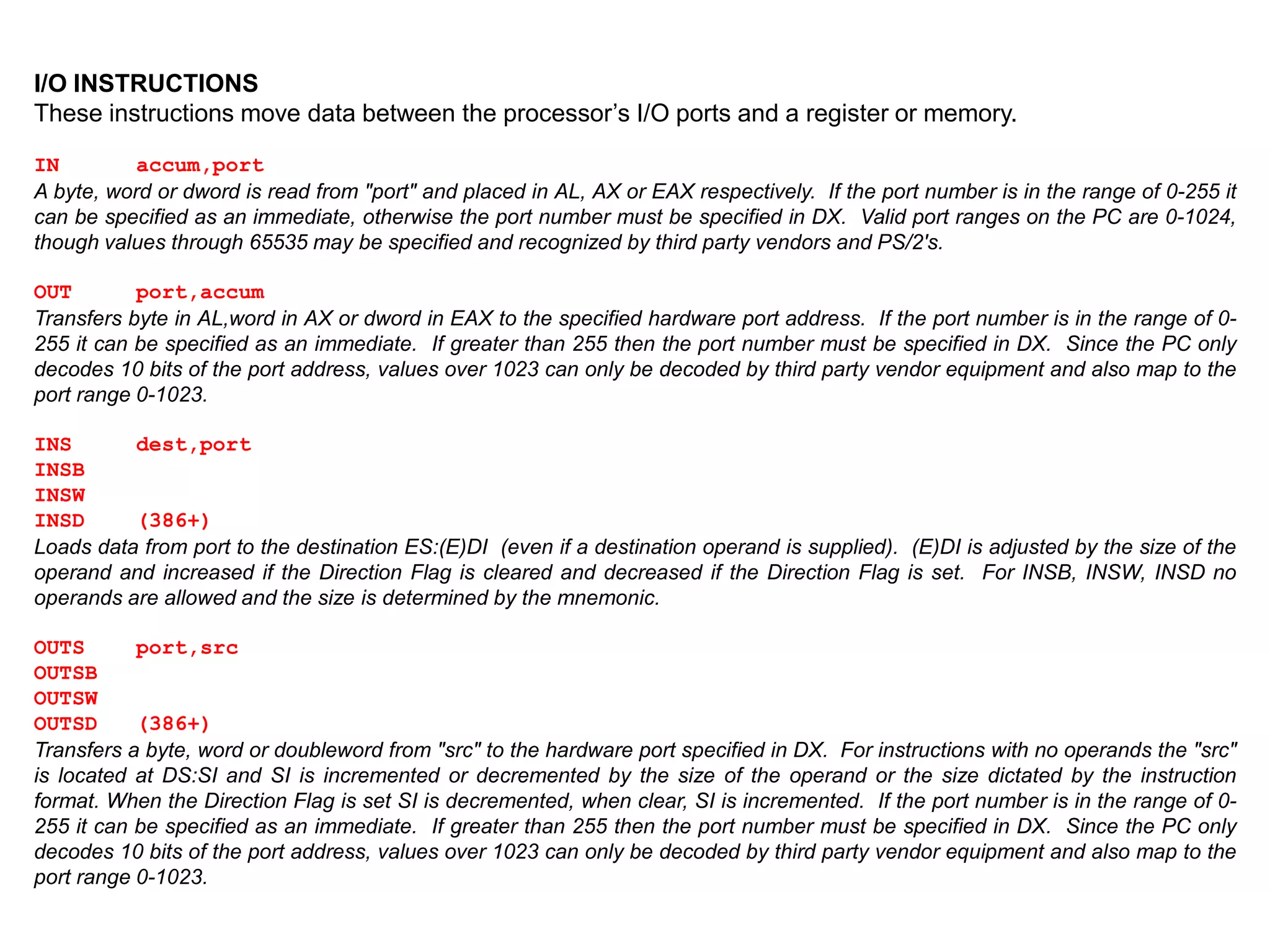 I/O INSTRUCTIONS
These instructions move data between the processor’s I/O ports and a register or memory.
IN accum,port
A byte, word or dword is read from "port" and placed in AL, AX or EAX respectively. If the port number is in the range of 0-255 it
can be specified as an immediate, otherwise the port number must be specified in DX. Valid port ranges on the PC are 0-1024,
though values through 65535 may be specified and recognized by third party vendors and PS/2's.
OUT port,accum
Transfers byte in AL,word in AX or dword in EAX to the specified hardware port address. If the port number is in the range of 0-
255 it can be specified as an immediate. If greater than 255 then the port number must be specified in DX. Since the PC only
decodes 10 bits of the port address, values over 1023 can only be decoded by third party vendor equipment and also map to the
port range 0-1023.
INS dest,port
INSB
INSW
INSD (386+)
Loads data from port to the destination ES:(E)DI (even if a destination operand is supplied). (E)DI is adjusted by the size of the
operand and increased if the Direction Flag is cleared and decreased if the Direction Flag is set. For INSB, INSW, INSD no
operands are allowed and the size is determined by the mnemonic.
OUTS port,src
OUTSB
OUTSW
OUTSD (386+)
Transfers a byte, word or doubleword from "src" to the hardware port specified in DX. For instructions with no operands the "src"
is located at DS:SI and SI is incremented or decremented by the size of the operand or the size dictated by the instruction
format. When the Direction Flag is set SI is decremented, when clear, SI is incremented. If the port number is in the range of 0-
255 it can be specified as an immediate. If greater than 255 then the port number must be specified in DX. Since the PC only
decodes 10 bits of the port address, values over 1023 can only be decoded by third party vendor equipment and also map to the
port range 0-1023.
 