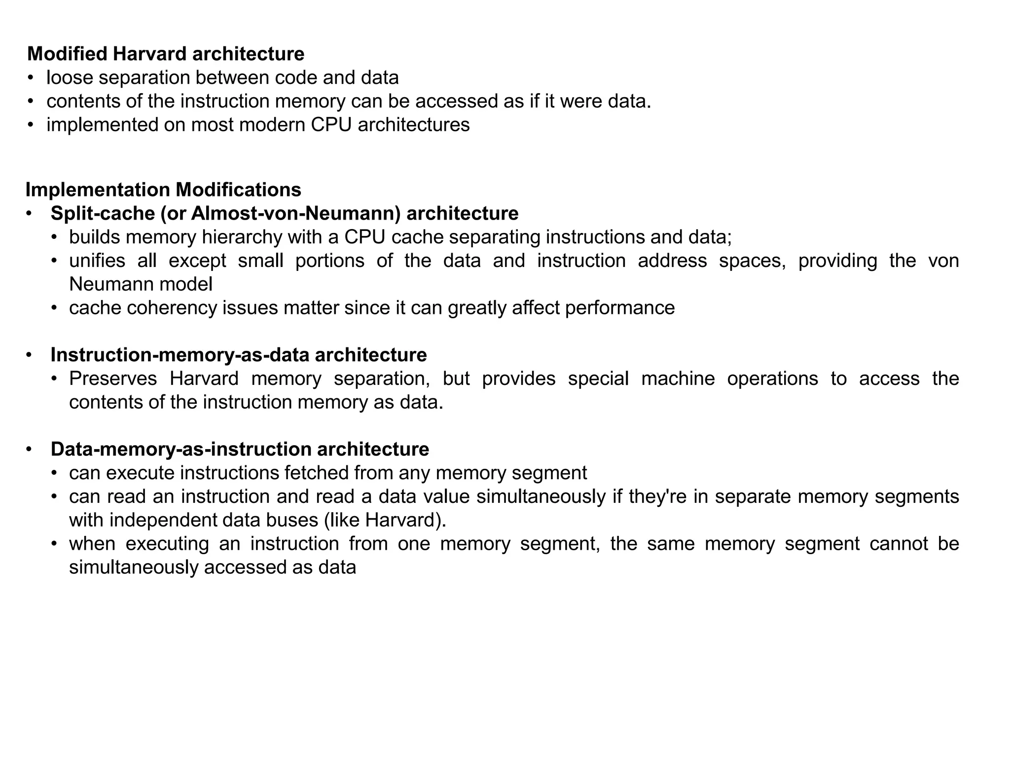 Modified Harvard architecture
• loose separation between code and data
• contents of the instruction memory can be accessed as if it were data.
• implemented on most modern CPU architectures
Implementation Modifications
• Split-cache (or Almost-von-Neumann) architecture
• builds memory hierarchy with a CPU cache separating instructions and data;
• unifies all except small portions of the data and instruction address spaces, providing the von
Neumann model
• cache coherency issues matter since it can greatly affect performance
• Instruction-memory-as-data architecture
• Preserves Harvard memory separation, but provides special machine operations to access the
contents of the instruction memory as data.
• Data-memory-as-instruction architecture
• can execute instructions fetched from any memory segment
• can read an instruction and read a data value simultaneously if they're in separate memory segments
with independent data buses (like Harvard).
• when executing an instruction from one memory segment, the same memory segment cannot be
simultaneously accessed as data
 