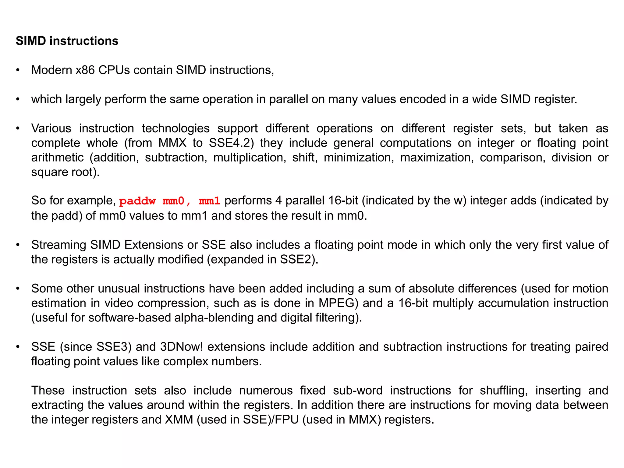 SIMD instructions
• Modern x86 CPUs contain SIMD instructions,
• which largely perform the same operation in parallel on many values encoded in a wide SIMD register.
• Various instruction technologies support different operations on different register sets, but taken as
complete whole (from MMX to SSE4.2) they include general computations on integer or floating point
arithmetic (addition, subtraction, multiplication, shift, minimization, maximization, comparison, division or
square root).
So for example, paddw mm0, mm1 performs 4 parallel 16-bit (indicated by the w) integer adds (indicated by
the padd) of mm0 values to mm1 and stores the result in mm0.
• Streaming SIMD Extensions or SSE also includes a floating point mode in which only the very first value of
the registers is actually modified (expanded in SSE2).
• Some other unusual instructions have been added including a sum of absolute differences (used for motion
estimation in video compression, such as is done in MPEG) and a 16-bit multiply accumulation instruction
(useful for software-based alpha-blending and digital filtering).
• SSE (since SSE3) and 3DNow! extensions include addition and subtraction instructions for treating paired
floating point values like complex numbers.
These instruction sets also include numerous fixed sub-word instructions for shuffling, inserting and
extracting the values around within the registers. In addition there are instructions for moving data between
the integer registers and XMM (used in SSE)/FPU (used in MMX) registers.
 