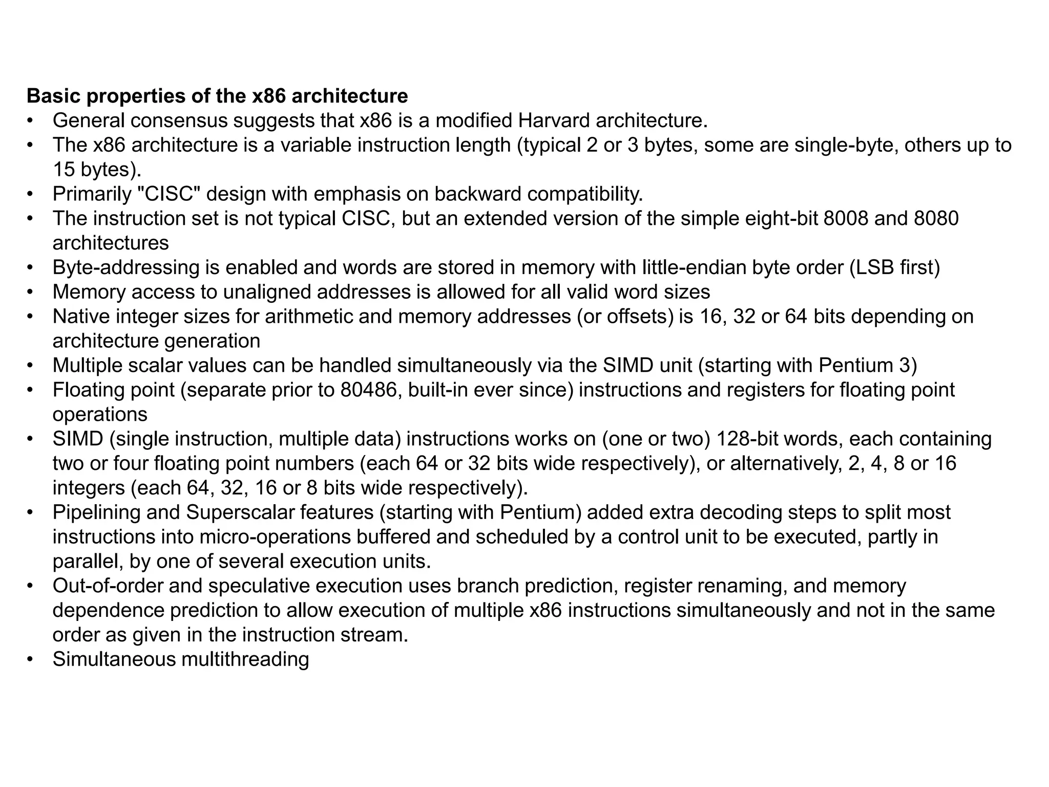Basic properties of the x86 architecture
• General consensus suggests that x86 is a modified Harvard architecture.
• The x86 architecture is a variable instruction length (typical 2 or 3 bytes, some are single-byte, others up to
15 bytes).
• Primarily "CISC" design with emphasis on backward compatibility.
• The instruction set is not typical CISC, but an extended version of the simple eight-bit 8008 and 8080
architectures
• Byte-addressing is enabled and words are stored in memory with little-endian byte order (LSB first)
• Memory access to unaligned addresses is allowed for all valid word sizes
• Native integer sizes for arithmetic and memory addresses (or offsets) is 16, 32 or 64 bits depending on
architecture generation
• Multiple scalar values can be handled simultaneously via the SIMD unit (starting with Pentium 3)
• Floating point (separate prior to 80486, built-in ever since) instructions and registers for floating point
operations
• SIMD (single instruction, multiple data) instructions works on (one or two) 128-bit words, each containing
two or four floating point numbers (each 64 or 32 bits wide respectively), or alternatively, 2, 4, 8 or 16
integers (each 64, 32, 16 or 8 bits wide respectively).
• Pipelining and Superscalar features (starting with Pentium) added extra decoding steps to split most
instructions into micro-operations buffered and scheduled by a control unit to be executed, partly in
parallel, by one of several execution units.
• Out-of-order and speculative execution uses branch prediction, register renaming, and memory
dependence prediction to allow execution of multiple x86 instructions simultaneously and not in the same
order as given in the instruction stream.
• Simultaneous multithreading
 