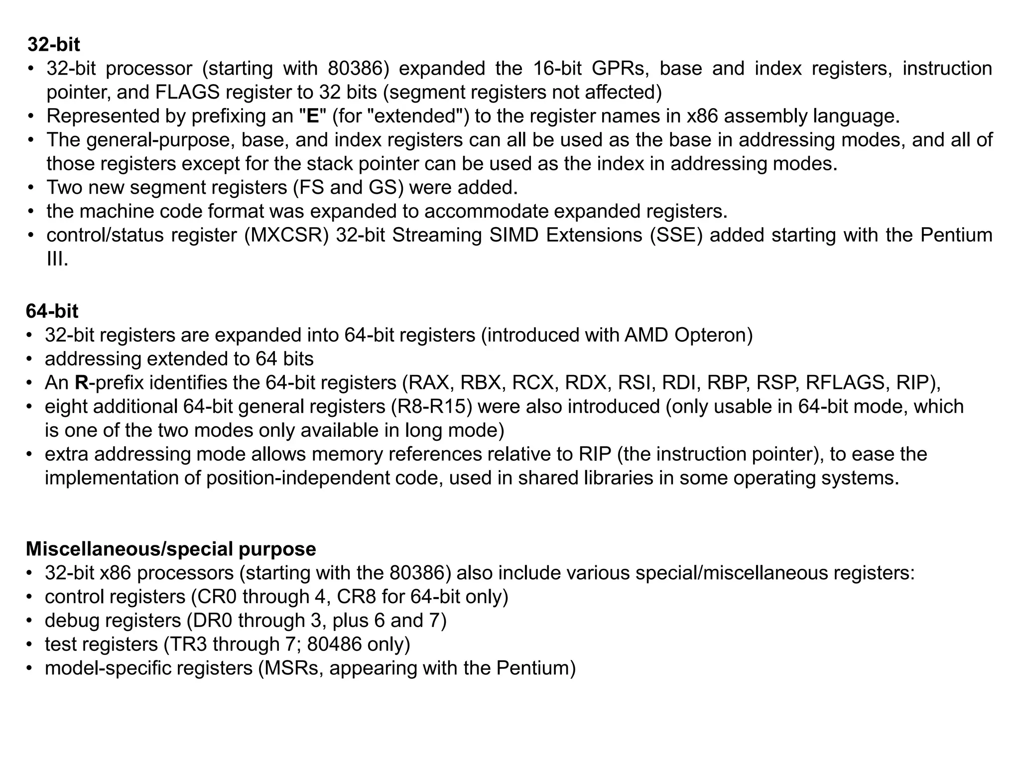 32-bit
• 32-bit processor (starting with 80386) expanded the 16-bit GPRs, base and index registers, instruction
pointer, and FLAGS register to 32 bits (segment registers not affected)
• Represented by prefixing an "E" (for "extended") to the register names in x86 assembly language.
• The general-purpose, base, and index registers can all be used as the base in addressing modes, and all of
those registers except for the stack pointer can be used as the index in addressing modes.
• Two new segment registers (FS and GS) were added.
• the machine code format was expanded to accommodate expanded registers.
• control/status register (MXCSR) 32-bit Streaming SIMD Extensions (SSE) added starting with the Pentium
III.
64-bit
• 32-bit registers are expanded into 64-bit registers (introduced with AMD Opteron)
• addressing extended to 64 bits
• An R-prefix identifies the 64-bit registers (RAX, RBX, RCX, RDX, RSI, RDI, RBP, RSP, RFLAGS, RIP),
• eight additional 64-bit general registers (R8-R15) were also introduced (only usable in 64-bit mode, which
is one of the two modes only available in long mode)
• extra addressing mode allows memory references relative to RIP (the instruction pointer), to ease the
implementation of position-independent code, used in shared libraries in some operating systems.
Miscellaneous/special purpose
• 32-bit x86 processors (starting with the 80386) also include various special/miscellaneous registers:
• control registers (CR0 through 4, CR8 for 64-bit only)
• debug registers (DR0 through 3, plus 6 and 7)
• test registers (TR3 through 7; 80486 only)
• model-specific registers (MSRs, appearing with the Pentium)
 