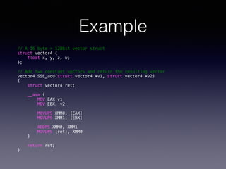 Example
// A 16 byte = 128bit vector struct
struct vector4 {
float x, y, z, w;
};
!
// Add two constant vectors and return the resulting vector
vector4 SSE_add(struct vector4 *v1, struct vector4 *v2)
{
struct vector4 ret;
__asm {
MOV EAX v1
MOV EBX, v2
MOVUPS XMM0, [EAX]
MOVUPS XMM1, [EBX]
ADDPS XMM0, XMM1
MOVUPS [ret], XMM0
}
return ret;
}
 