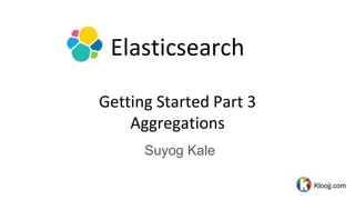 Elasticsearch
Getting Started Part 3
Aggregations
Suyog Kale
Kloojj.com
 