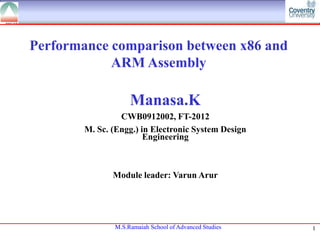 Performance comparison between x86 and
ARM Assembly

Manasa.K
CWB0912002, FT-2012
M. Sc. (Engg.) in Electronic System Design
Engineering

Module leader: Varun Arur

M.S.Ramaiah School of Advanced Studies

1

 