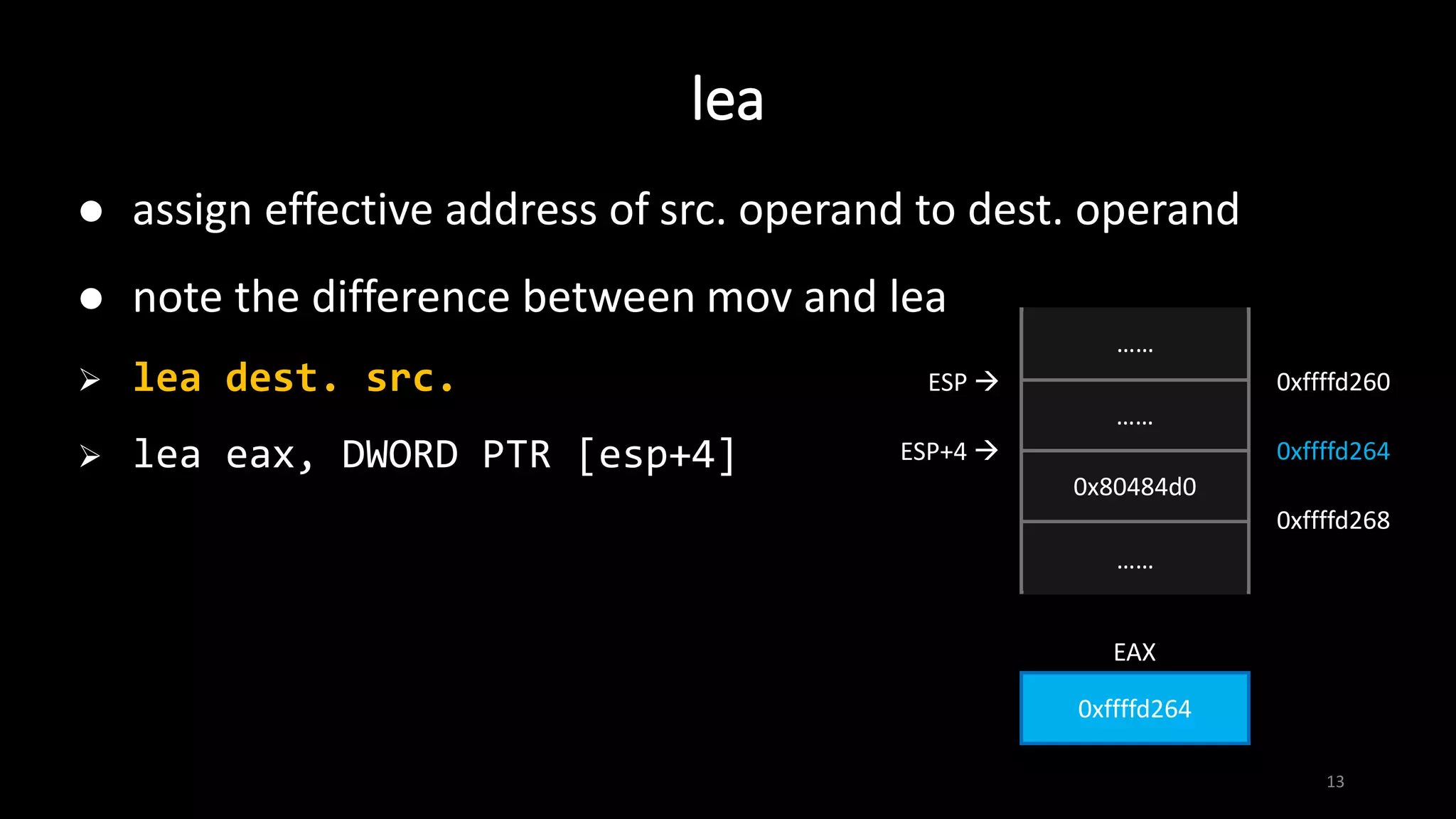 lea
13
 assign effective address of src. operand to dest. operand
 note the difference between mov and lea
 lea dest. src.
 lea eax, DWORD PTR [esp+4]
……
……
0x80484d0
……
ESP+4 
ESP  0xffffd260
……
……
0xffffd264
0xffffd268
0xffffd264
EAX
 
