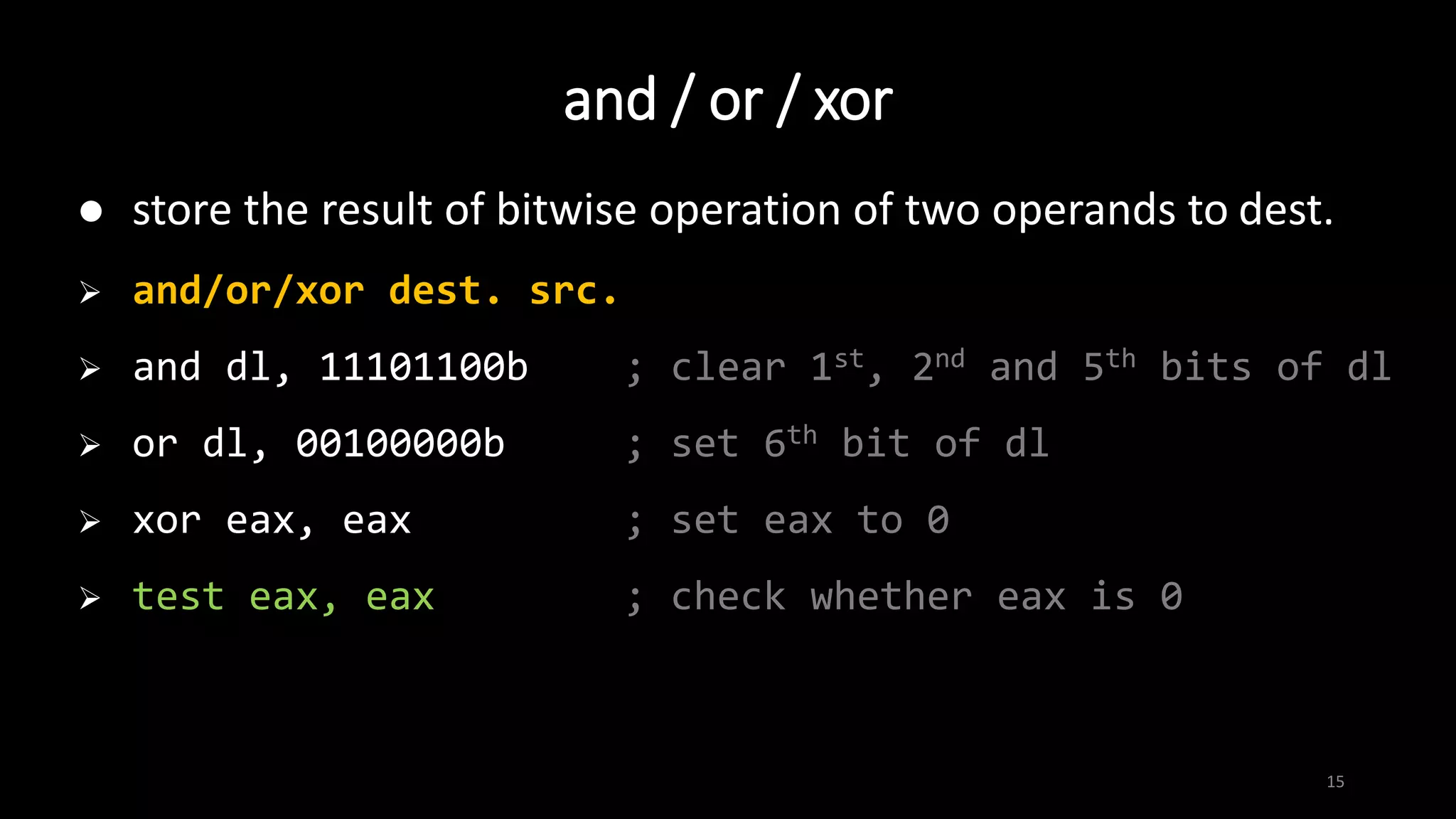 15
 store the result of bitwise operation of two operands to dest.
 and/or/xor dest. src.
 and dl, 11101100b ; clear 1st, 2nd and 5th bits of dl
 or dl, 00100000b ; set 6th bit of dl
 xor eax, eax ; set eax to 0
 test eax, eax ; check whether eax is 0
and / or / xor
 