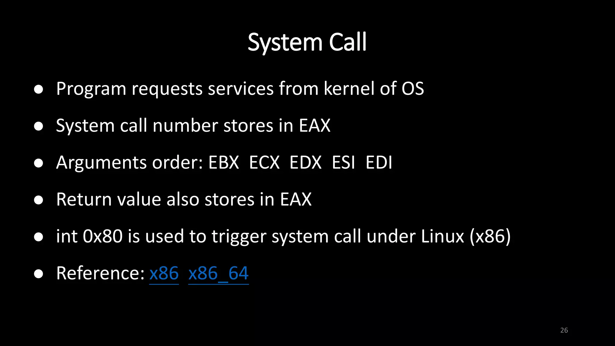 System Call
26
 Program requests services from kernel of OS
 System call number stores in EAX
 Arguments order: EBX ECX EDX ESI EDI
 Return value also stores in EAX
 int 0x80 is used to trigger system call under Linux (x86)
 Reference: x86 x86_64
 