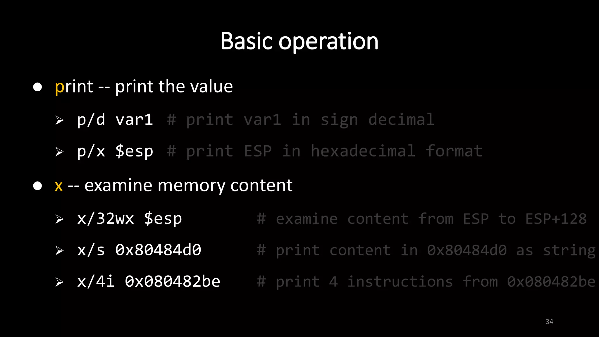 Basic operation
34
 print -- print the value
 p/d var1 # print var1 in sign decimal
 p/x $esp # print ESP in hexadecimal format
 x -- examine memory content
 x/32wx $esp # examine content from ESP to ESP+128
 x/s 0x80484d0 # print content in 0x80484d0 as string
 x/4i 0x080482be # print 4 instructions from 0x080482be
 