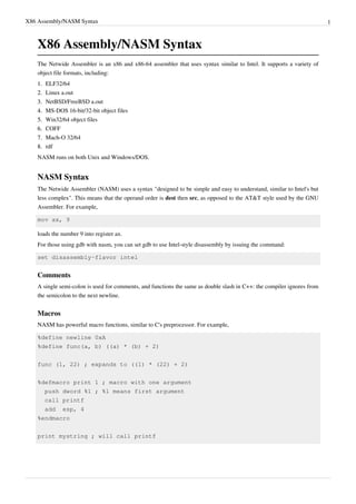 X86 Assembly/NASM Syntax 1
X86 Assembly/NASM Syntax
The Netwide Assembler is an x86 and x86-64 assembler that uses syntax similar to Intel. It supports a variety of
object file formats, including:
1.1. ELF32/64
2.2. Linux a.out
3.3. NetBSD/FreeBSD a.out
4.4. MS-DOS 16-bit/32-bit object files
5.5. Win32/64 object files
6.6. COFF
7.7. Mach-O 32/64
8.8. rdf
NASM runs on both Unix and Windows/DOS.
NASM Syntax
The Netwide Assembler (NASM) uses a syntax "designed to be simple and easy to understand, similar to Intel's but
less complex". This means that the operand order is dest then src, as opposed to the AT&T style used by the GNU
Assembler. For example,
mov ax, 9
loads the number 9 into register ax.
For those using gdb with nasm, you can set gdb to use Intel-style disassembly by issuing the command:
set disassembly-flavor intel
Comments
A single semi-colon is used for comments, and functions the same as double slash in C++: the compiler ignores from
the semicolon to the next newline.
Macros
NASM has powerful macro functions, similar to C's preprocessor. For example,
%define newline 0xA
%define func(a, b) ((a) * (b) + 2)
func (1, 22) ; expands to ((1) * (22) + 2)
%defmacro print 1 ; macro with one argument
push dword %1 ; %1 means first argument
call printf
add esp, 4
%endmacro
print mystring ; will call printf
 