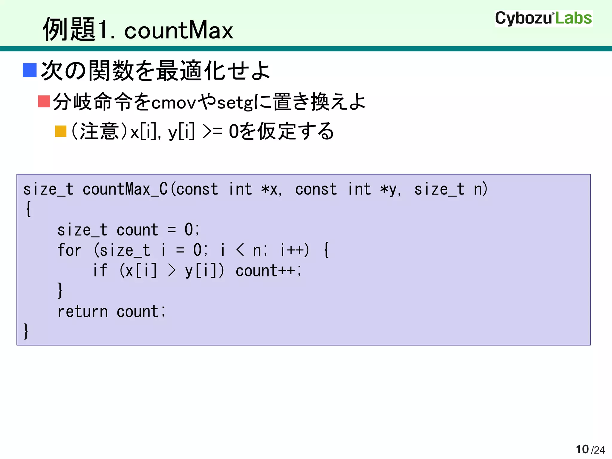 例題1. countMax
次の関数を最適化せよ
 分岐命令をcmovやsetgに置き換えよ
   （注意）x[i], y[i] >= 0を仮定する

size_t countMax_C(const int *x, const int *y, size_t n)
{
    size_t count = 0;
    for (size_t i = 0; i < n; i++) {
        if (x[i] > y[i]) count++;
    }
    return count;
}




                                                          10 /24
 