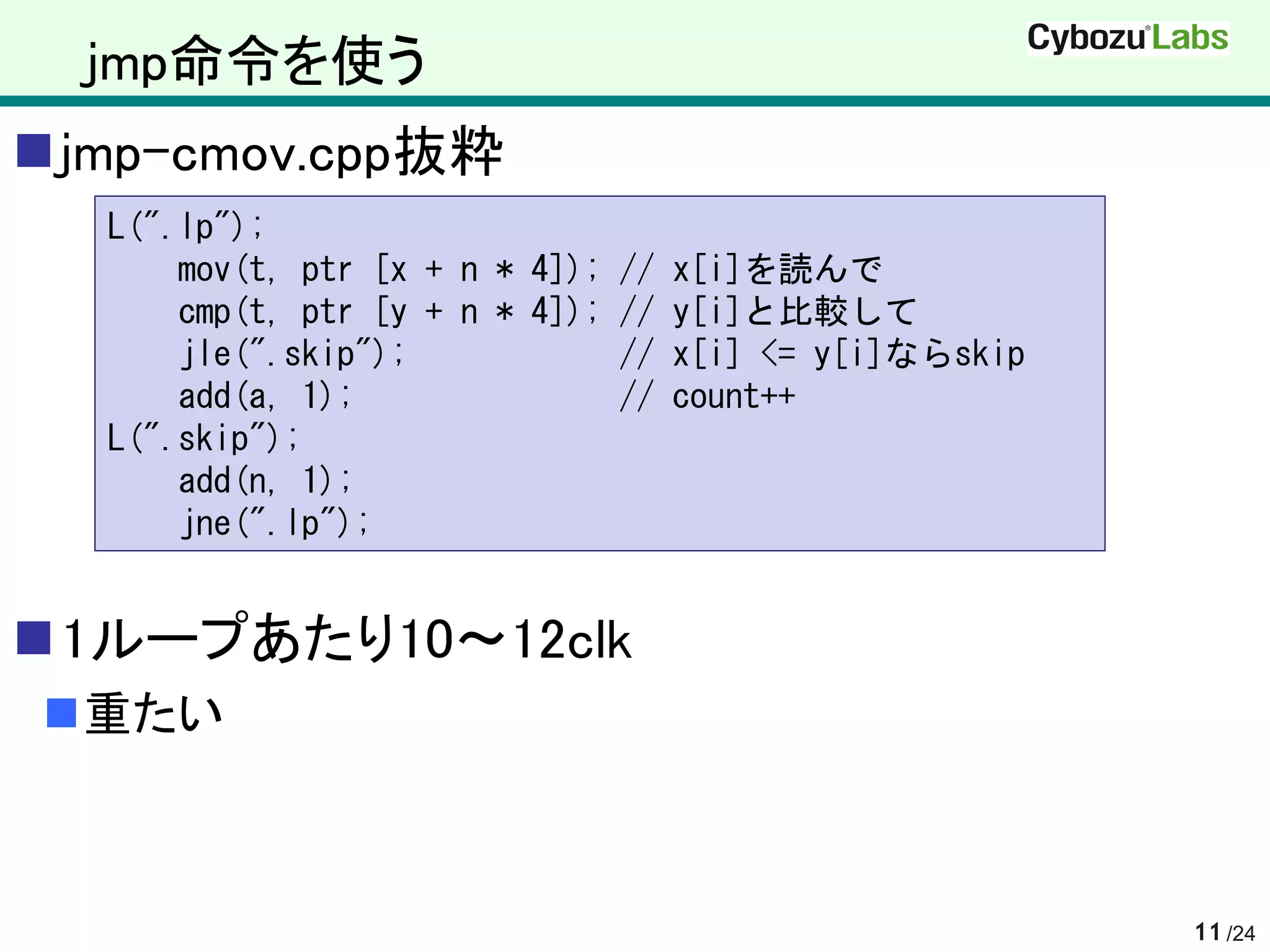 jmp命令を使う
jmp-cmov.cpp抜粋
  L(".lp");
      mov(t, ptr [x + n * 4]); // x[i]を読んで
      cmp(t, ptr [y + n * 4]); // y[i]と比較して
      jle(".skip");            // x[i] <= y[i]ならskip
      add(a, 1);               // count++
  L(".skip");
      add(n, 1);
      jne(".lp");


1ループあたり10～12clk
重たい



                                                       11 /24
 