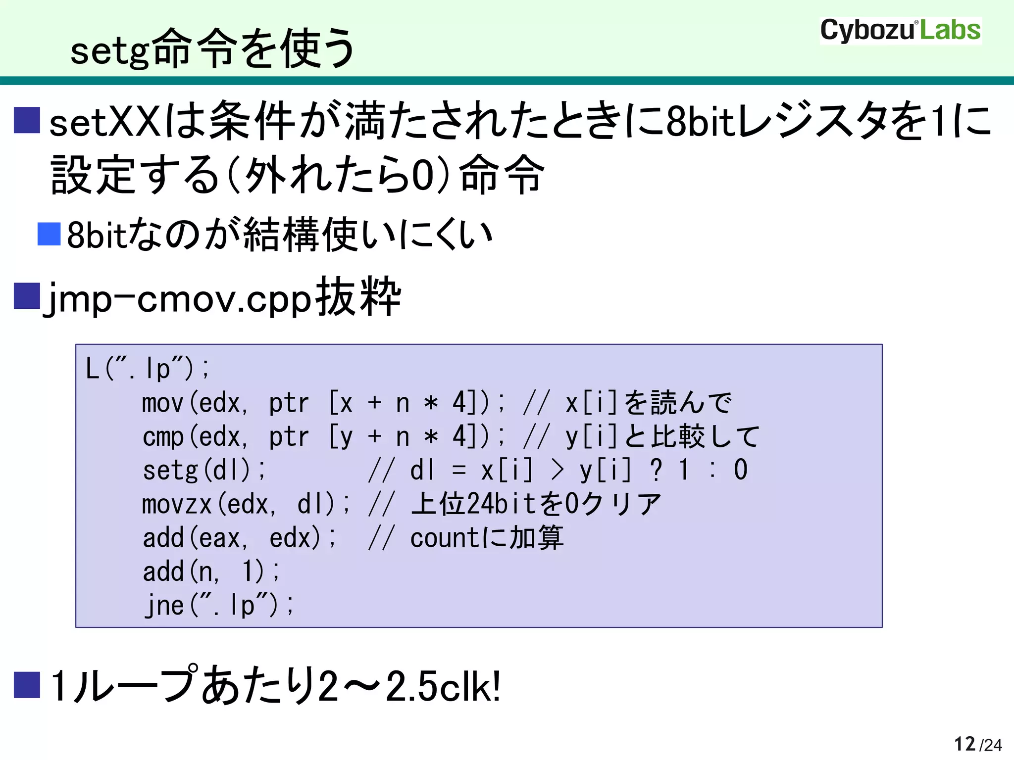 setg命令を使う
setXXは条件が満たされたときに8bitレジスタを1に
 設定する（外れたら0）命令
8bitなのが結構使いにくい
jmp-cmov.cpp抜粋
  L(".lp");
      mov(edx, ptr [x   + n * 4]); // x[i]を読んで
      cmp(edx, ptr [y   + n * 4]); // y[i]と比較して
      setg(dl);         // dl = x[i] > y[i] ? 1 : 0
      movzx(edx, dl);   // 上位24bitを0クリア
      add(eax, edx);    // countに加算
      add(n, 1);
      jne(".lp");


1ループあたり2～2.5clk!
                                                      12 /24
 
