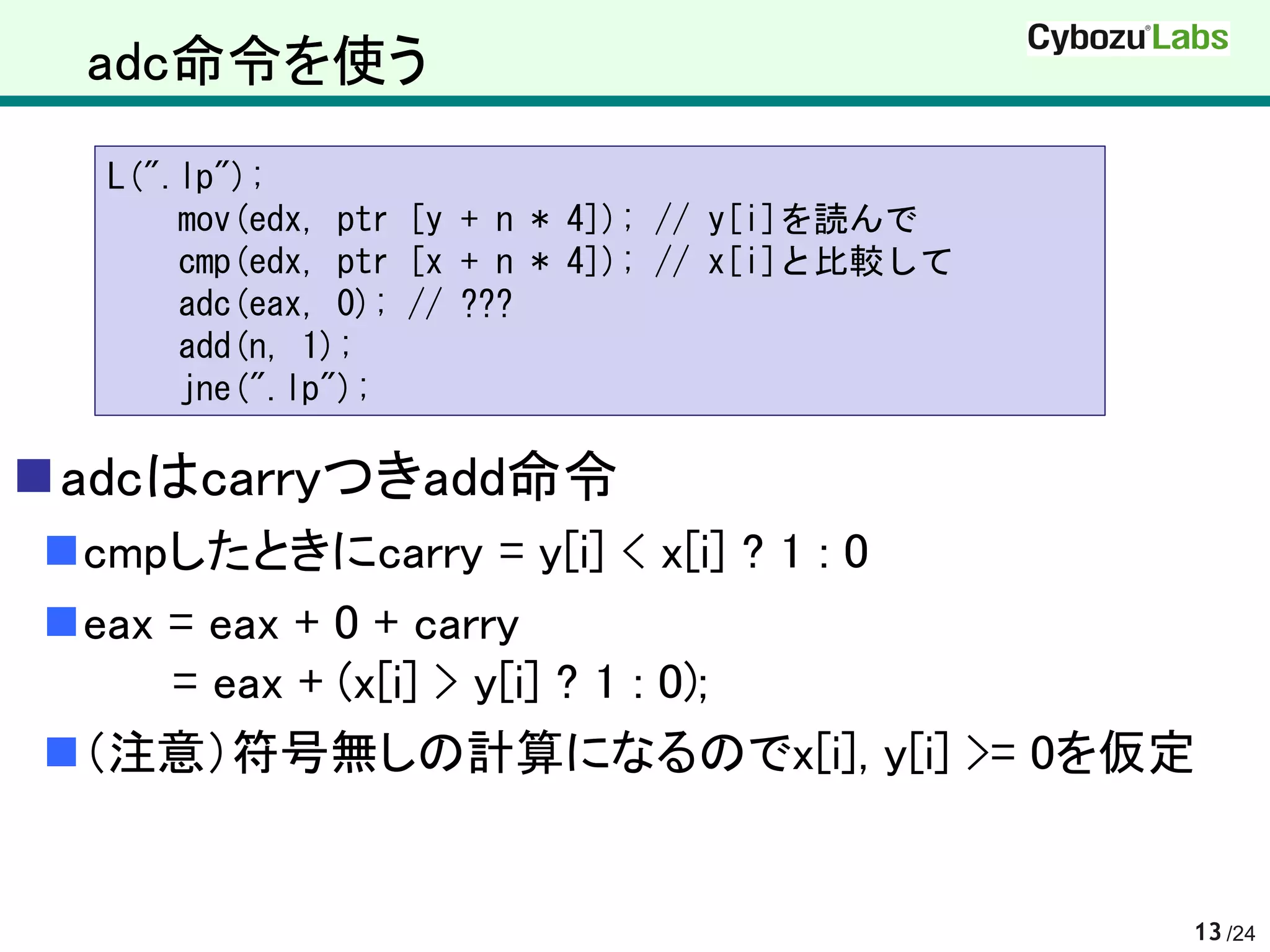 adc命令を使う
  L(".lp");
      mov(edx, ptr [y + n * 4]); // y[i]を読んで
      cmp(edx, ptr [x + n * 4]); // x[i]と比較して
      adc(eax, 0); // ???
      add(n, 1);
      jne(".lp");

adcはcarryつきadd命令
cmpしたときにcarry = y[i] < x[i] ? 1 : 0
eax = eax + 0 + carry
     = eax + (x[i] > y[i] ? 1 : 0);
（注意）符号無しの計算になるのでx[i], y[i] >= 0を仮定


                                                13 /24
 