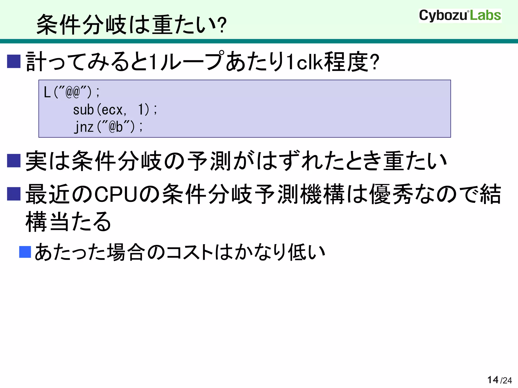 条件分岐は重たい?
計ってみると1ループあたり1clk程度?
  L("@@");
      sub(ecx, 1);
      jnz("@b");

実は条件分岐の予測がはずれたとき重たい
最近のCPUの条件分岐予測機構は優秀なので結
 構当たる
あたった場合のコストはかなり低い




                        14 /24
 