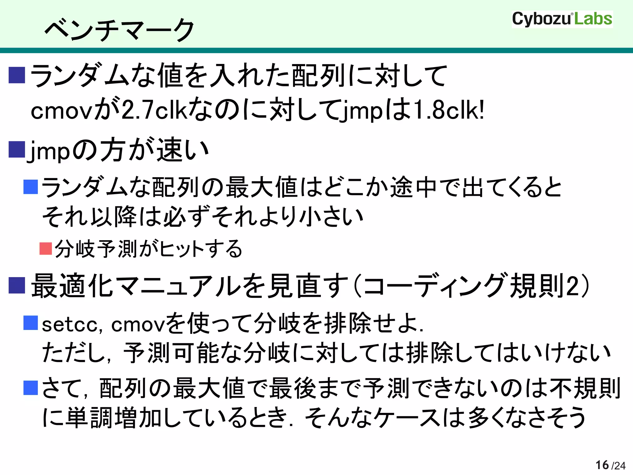 ベンチマーク
ランダムな値を入れた配列に対して
 cmovが2.7clkなのに対してjmpは1.8clk!
jmpの方が速い
ランダムな配列の最大値はどこか途中で出てくると
 それ以降は必ずそれより小さい
 分岐予測がヒットする
最適化マニュアルを見直す（コーディング規則2）
setcc, cmovを使って分岐を排除せよ．
 ただし，予測可能な分岐に対しては排除してはいけない
さて，配列の最大値で最後まで予測できないのは不規則
 に単調増加しているとき．そんなケースは多くなさそう
                                16 /24
 