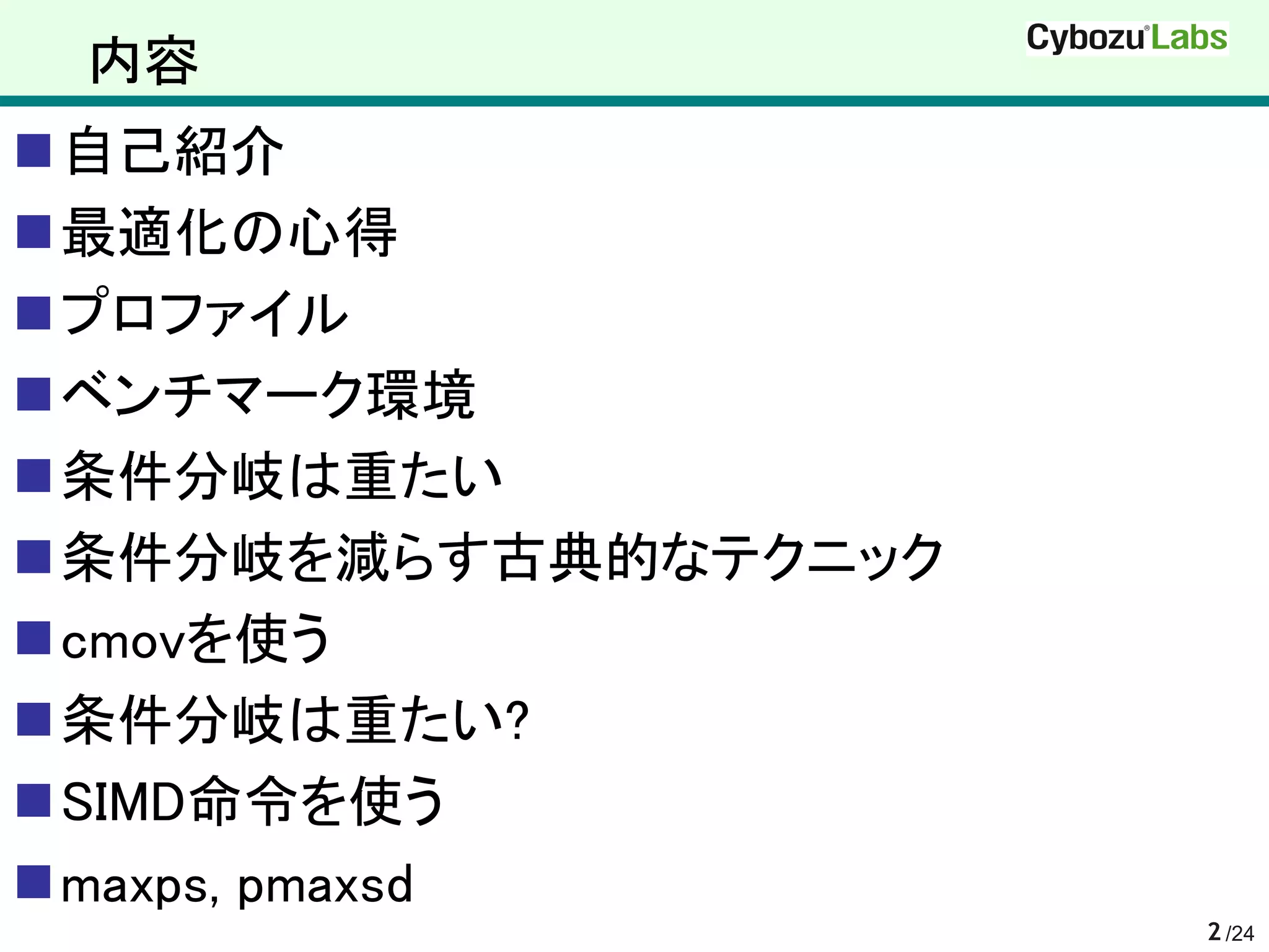 内容
自己紹介
最適化の心得
プロファイル
ベンチマーク環境
条件分岐は重たい
条件分岐を減らす古典的なテクニック
cmovを使う
条件分岐は重たい?
SIMD命令を使う
maxps, pmaxsd
                     2 /24
 