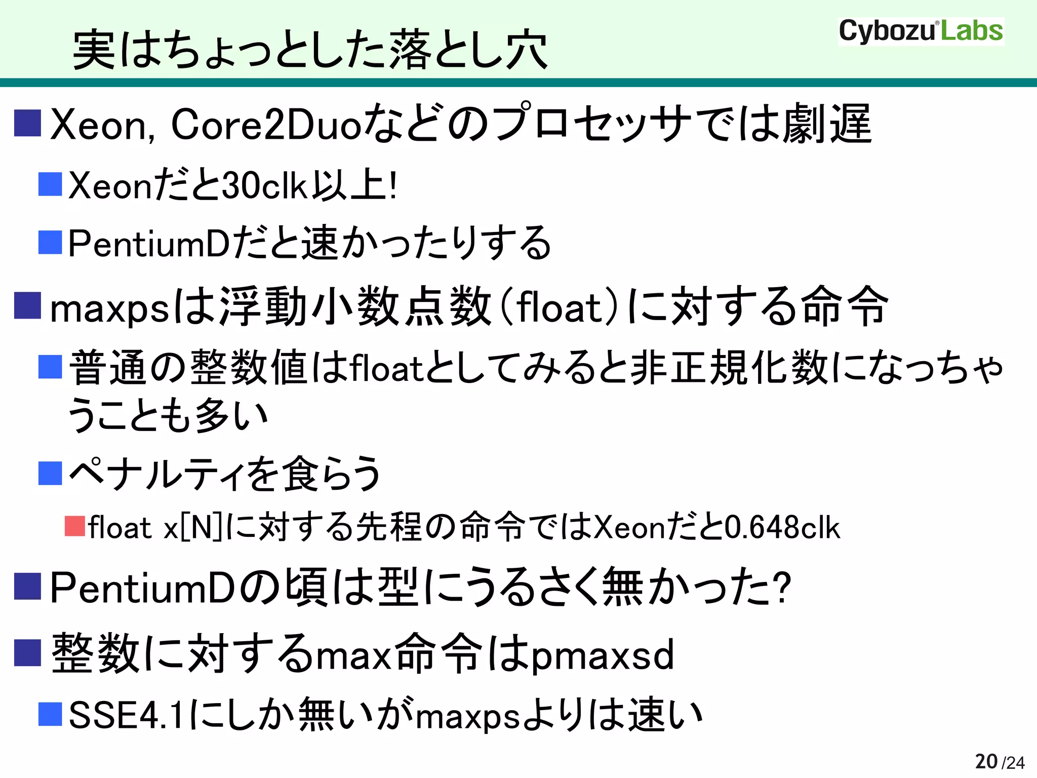 実はちょっとした落とし穴
Xeon, Core2Duoなどのプロセッサでは劇遅
Xeonだと30clk以上!
PentiumDだと速かったりする
maxpsは浮動小数点数（float）に対する命令
普通の整数値はfloatとしてみると非正規化数になっちゃ
 うことも多い
ペナルティを食らう
 float x[N]に対する先程の命令ではXeonだと0.648clk
PentiumDの頃は型にうるさく無かった?
整数に対するmax命令はpmaxsd
SSE4.1にしか無いがmaxpsよりは速い
                                        20 /24
 