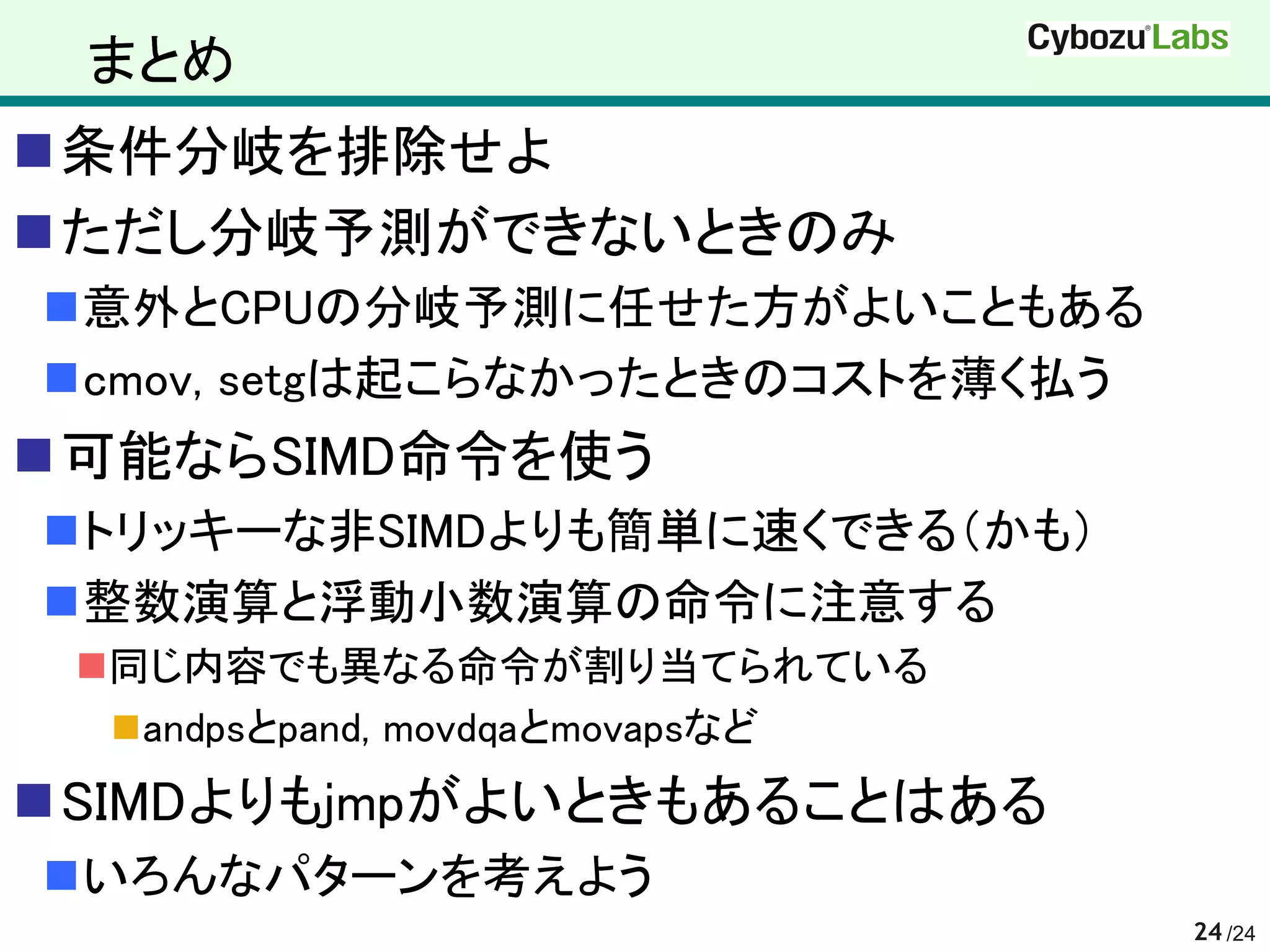 まとめ
条件分岐を排除せよ
ただし分岐予測ができないときのみ
意外とCPUの分岐予測に任せた方がよいこともある
cmov, setgは起こらなかったときのコストを薄く払う
可能ならSIMD命令を使う
トリッキーな非SIMDよりも簡単に速くできる（かも）
整数演算と浮動小数演算の命令に注意する
 同じ内容でも異なる命令が割り当てられている
   andpsとpand, movdqaとmovapsなど
SIMDよりもjmpがよいときもあることはある
いろんなパターンを考えよう
                                  24 /24
 