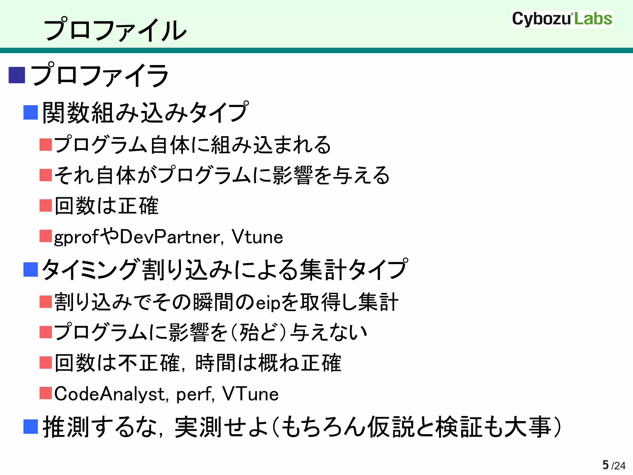 プロファイル
プロファイラ
関数組み込みタイプ
 プログラム自体に組み込まれる
 それ自体がプログラムに影響を与える
 回数は正確
 gprofやDevPartner, Vtune
タイミング割り込みによる集計タイプ
 割り込みでその瞬間のeipを取得し集計
 プログラムに影響を（殆ど）与えない
 回数は不正確，時間は概ね正確
 CodeAnalyst, perf, VTune
推測するな，実測せよ（もちろん仮説と検証も大事）
                             5 /24
 