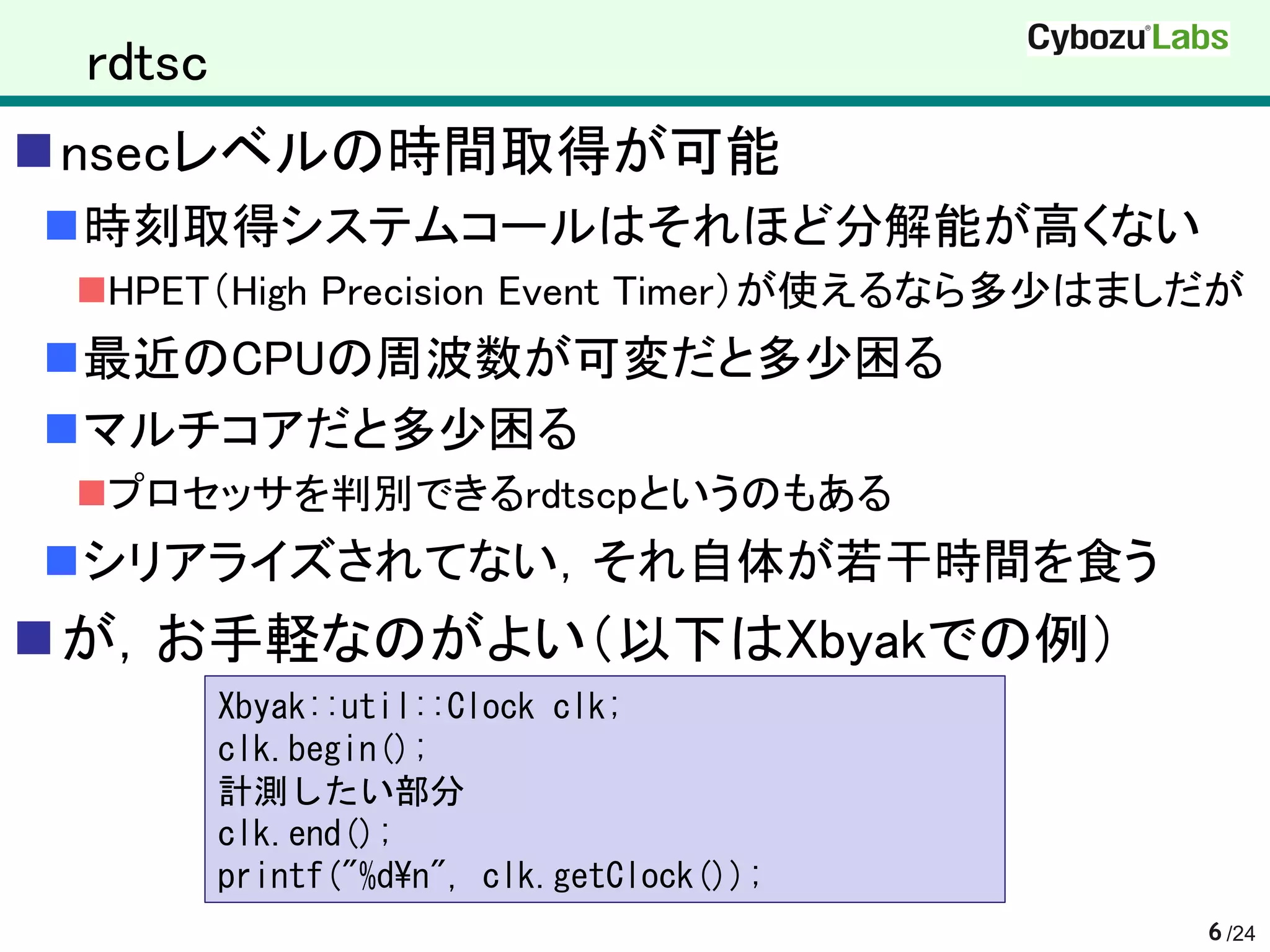 rdtsc
nsecレベルの時間取得が可能
時刻取得システムコールはそれほど分解能が高くない
 HPET（High Precision Event Timer）が使えるなら多少はましだが
最近のCPUの周波数が可変だと多少困る
マルチコアだと多少困る
 プロセッサを判別できるrdtscpというのもある
シリアライズされてない，それ自体が若干時間を食う
が，お手軽なのがよい（以下はXbyakでの例）
         Xbyak::util::Clock clk;
         clk.begin();
         計測したい部分
         clk.end();
         printf("%d¥n", clk.getClock());
                                             6 /24
 