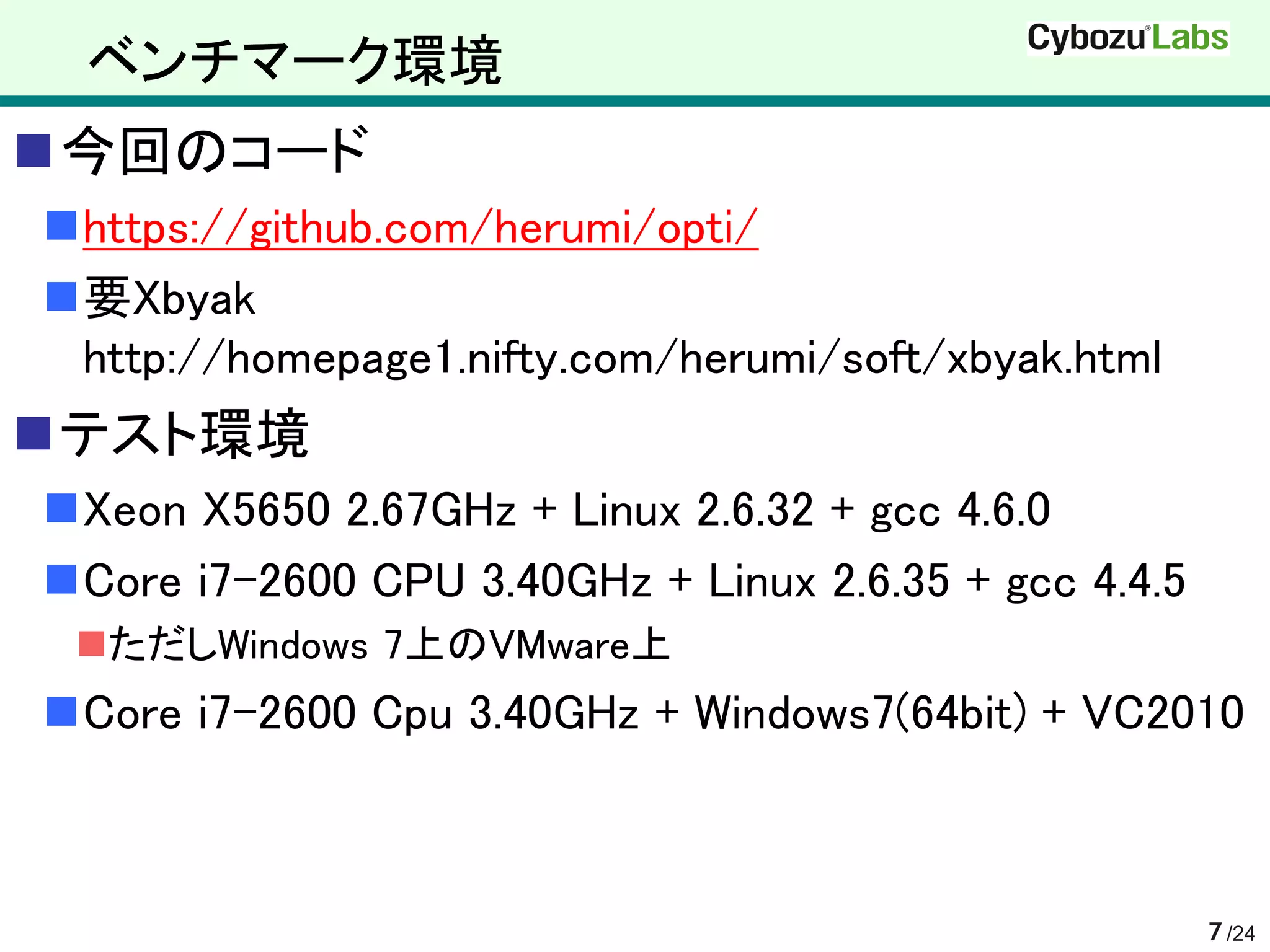 ベンチマーク環境
今回のコード
https://github.com/herumi/opti/
要Xbyak
 http://homepage1.nifty.com/herumi/soft/xbyak.html
テスト環境
Xeon X5650 2.67GHz + Linux 2.6.32 + gcc 4.6.0
Core i7-2600 CPU 3.40GHz + Linux 2.6.35 + gcc 4.4.5
 ただしWindows 7上のVMware上
Core i7-2600 Cpu 3.40GHz + Windows7(64bit) + VC2010



                                                       7 /24
 