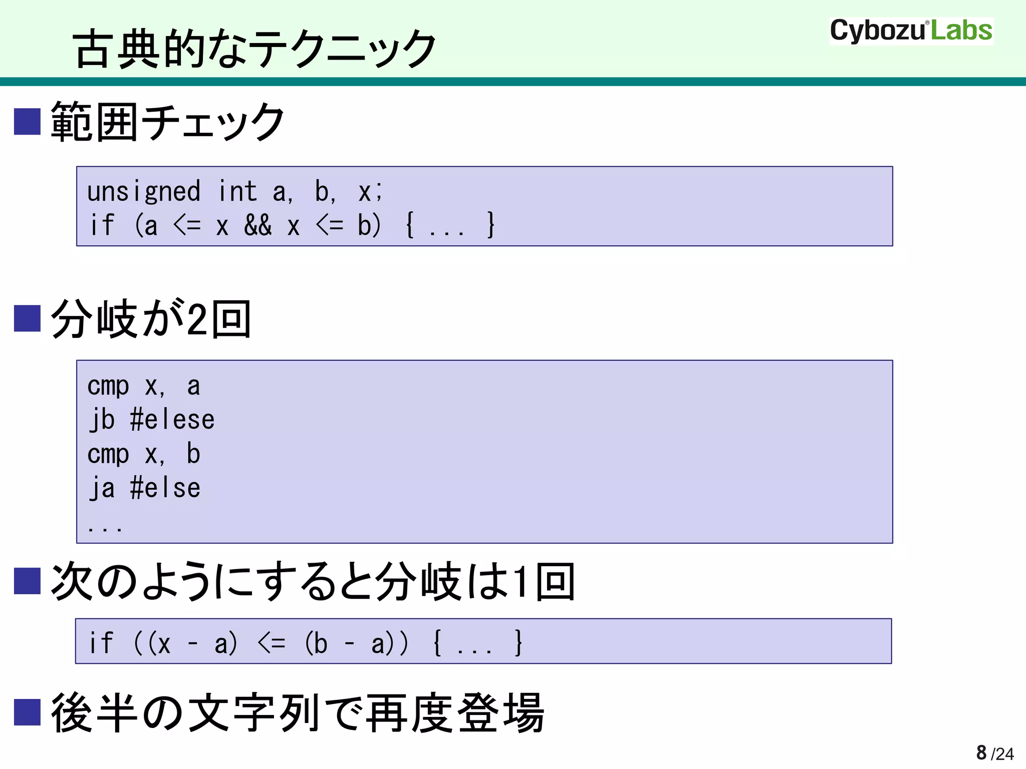 古典的なテクニック
範囲チェック
 unsigned int a, b, x;
 if (a <= x && x <= b) { ... }


分岐が2回
 cmp x, a
 jb #elese
 cmp x, b
 ja #else
 ...

次のようにすると分岐は1回
 if ((x – a) <= (b – a)) { ... }

後半の文字列で再度登場
                                   8 /24
 