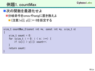 例題1. countMax
次の関数を最適化せよ
 分岐命令をcmovやsetgに置き換えよ
   （注意）x[i], y[i] >= 0を仮定する

size_t countMax_C(const int *x, const int *y, size_t n)
{
    size_t count = 0;
    for (size_t i = 0; i < n; i++) {
        if (x[i] > y[i]) count++;
    }
    return count;
}




                                                          10 /24
 