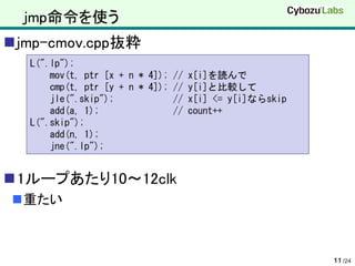 jmp命令を使う
jmp-cmov.cpp抜粋
  L(".lp");
      mov(t, ptr [x + n * 4]); // x[i]を読んで
      cmp(t, ptr [y + n * 4]); // y[i]と比較して
      jle(".skip");            // x[i] <= y[i]ならskip
      add(a, 1);               // count++
  L(".skip");
      add(n, 1);
      jne(".lp");


1ループあたり10～12clk
重たい



                                                       11 /24
 