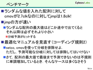 ベンチマーク
ランダムな値を入れた配列に対して
 cmovが2.7clkなのに対してjmpは1.8clk!
jmpの方が速い
ランダムな配列の最大値はどこか途中で出てくると
 それ以降は必ずそれより小さい
 分岐予測がヒットする
最適化マニュアルを見直す（コーディング規則2）
setcc, cmovを使って分岐を排除せよ．
 ただし，予測可能な分岐に対しては排除してはいけない
さて，配列の最大値で最後まで予測できないのは不規則
 に単調増加しているとき．そんなケースは多くなさそう
                                16 /24
 