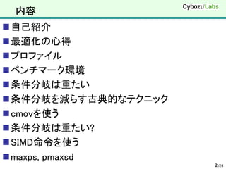 内容
自己紹介
最適化の心得
プロファイル
ベンチマーク環境
条件分岐は重たい
条件分岐を減らす古典的なテクニック
cmovを使う
条件分岐は重たい?
SIMD命令を使う
maxps, pmaxsd
                     2 /24
 