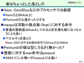実はちょっとした落とし穴
Xeon, Core2Duoなどのプロセッサでは劇遅
Xeonだと30clk以上!
PentiumDだと速かったりする
maxpsは浮動小数点数（float）に対する命令
普通の整数値はfloatとしてみると非正規化数になっちゃ
 うことも多い
ペナルティを食らう
 float x[N]に対する先程の命令ではXeonだと0.648clk
PentiumDの頃は型にうるさく無かった?
整数に対するmax命令はpmaxsd
SSE4.1にしか無いがmaxpsよりは速い
                                        20 /24
 