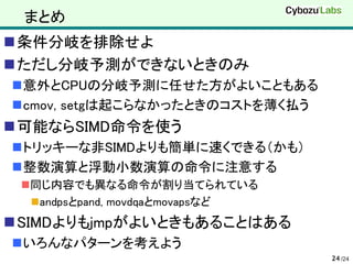 まとめ
条件分岐を排除せよ
ただし分岐予測ができないときのみ
意外とCPUの分岐予測に任せた方がよいこともある
cmov, setgは起こらなかったときのコストを薄く払う
可能ならSIMD命令を使う
トリッキーな非SIMDよりも簡単に速くできる（かも）
整数演算と浮動小数演算の命令に注意する
 同じ内容でも異なる命令が割り当てられている
   andpsとpand, movdqaとmovapsなど
SIMDよりもjmpがよいときもあることはある
いろんなパターンを考えよう
                                  24 /24
 